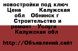 новостройки под ключ. › Цена ­ 500 - Калужская обл., Обнинск г. Строительство и ремонт » Услуги   . Калужская обл.